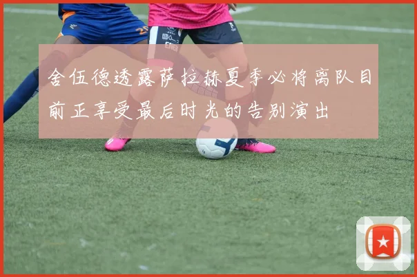 舍伍德透露萨拉赫夏季必将离队目前正享受最后时光的告别演出