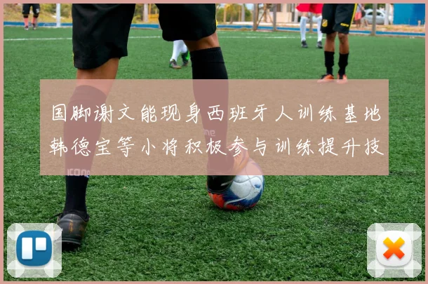 国脚谢文能现身西班牙人训练基地韩德宝等小将积极参与训练提升技艺