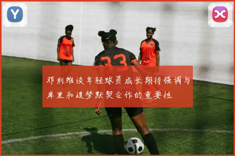 邓利维谈年轻球员成长期待强调与库里和追梦默契合作的重要性