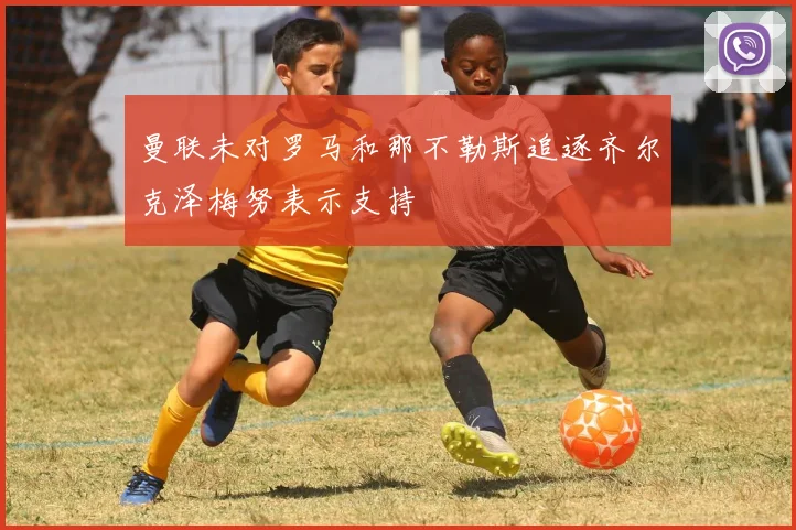 曼联未对罗马和那不勒斯追逐齐尔克泽梅努表示支持