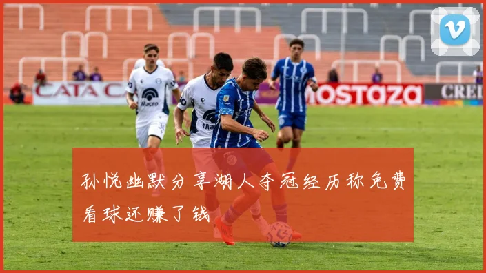 孙悦幽默分享湖人夺冠经历称免费看球还赚了钱