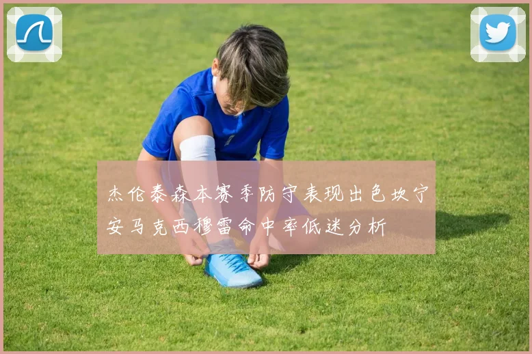 杰伦泰森本赛季防守表现出色坎宁安马克西穆雷命中率低迷分析