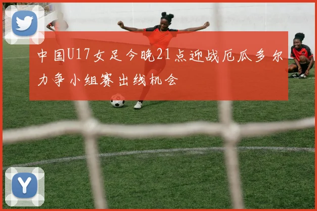 中国U17女足今晚21点迎战厄瓜多尔力争小组赛出线机会