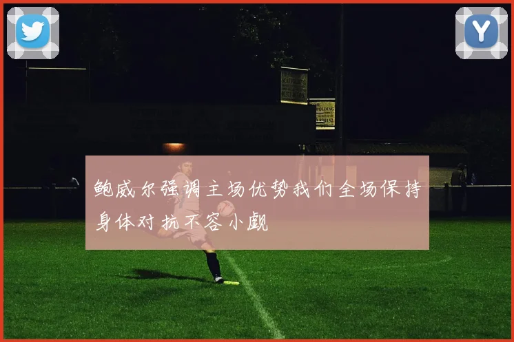 鲍威尔强调主场优势我们全场保持身体对抗不容小觑