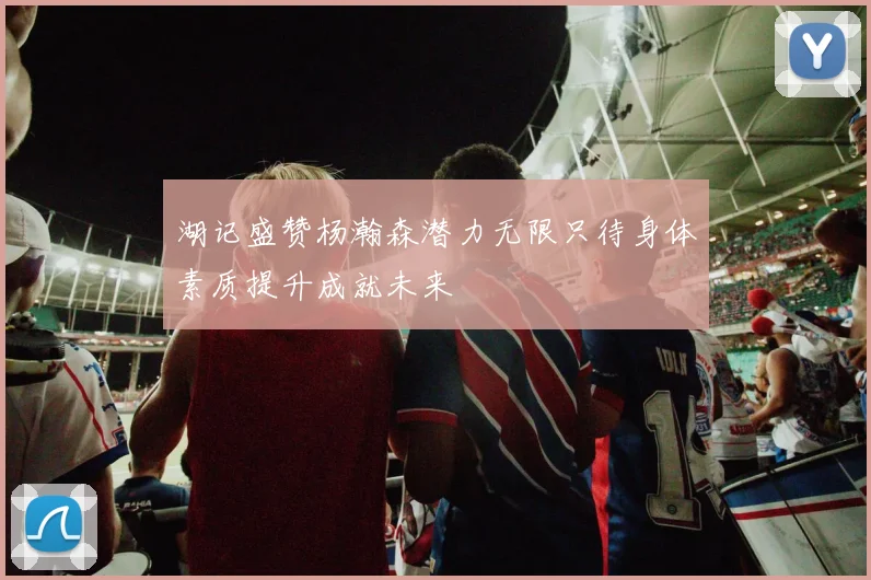 湖记盛赞杨瀚森潜力无限只待身体素质提升成就未来