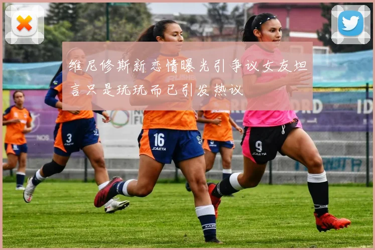 维尼修斯新恋情曝光引争议女友坦言只是玩玩而已引发热议
