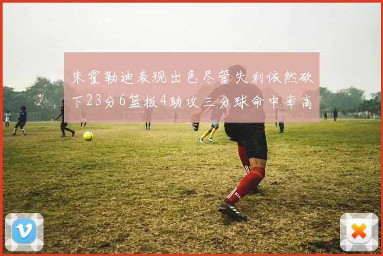 朱霍勒迪表现出色尽管失利依然砍下23分6篮板4助攻三分球命中率高达50