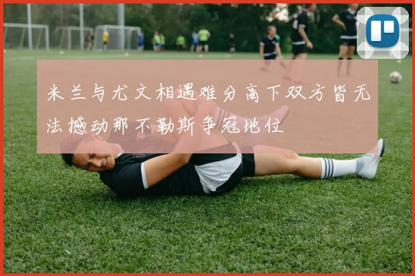 米兰与尤文相遇难分高下双方皆无法撼动那不勒斯争冠地位