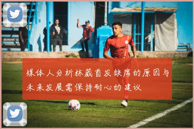 媒体人分析林葳首发缺席的原因与未来发展需保持耐心的建议