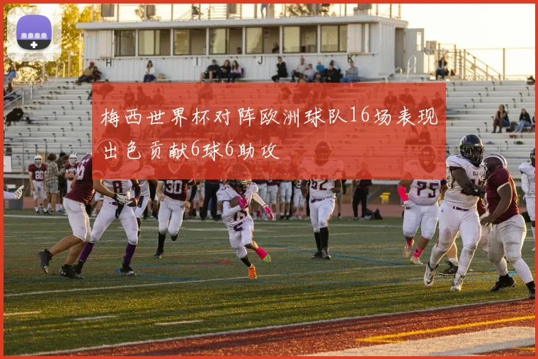 梅西世界杯对阵欧洲球队16场表现出色贡献6球6助攻