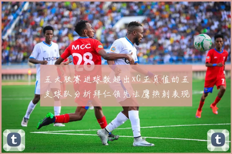 五大联赛进球数超出xG正负值的五支球队分析拜仁领先法鹰热刺表现抢眼