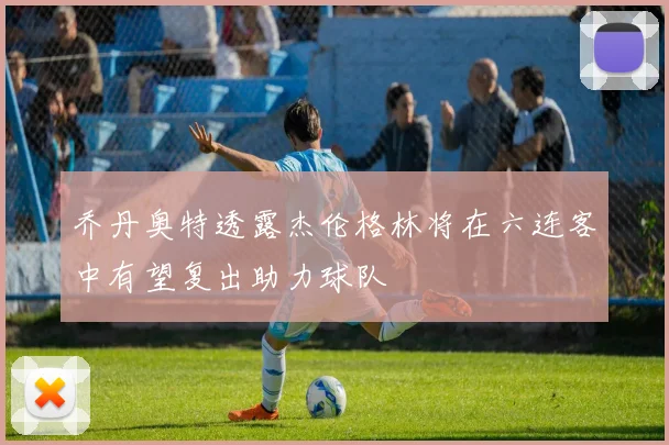 乔丹奥特透露杰伦格林将在六连客中有望复出助力球队