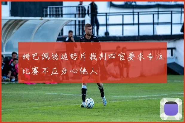 姆巴佩场边怒斥裁判四官要求专注比赛不应分心他人