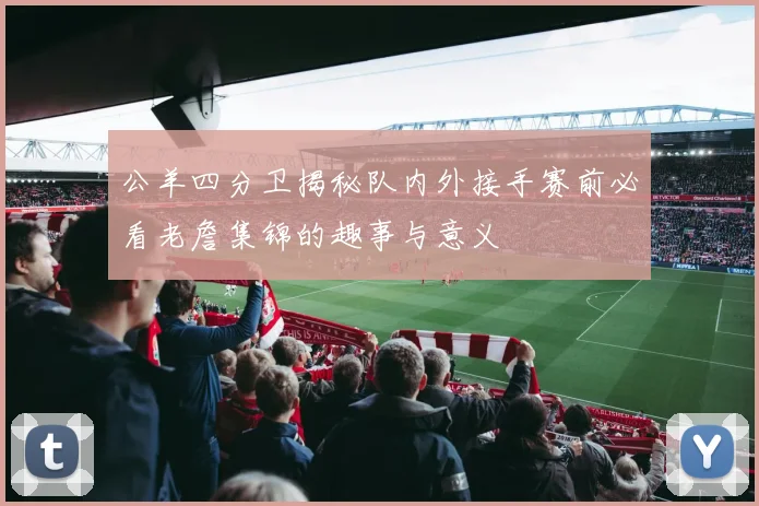 公羊四分卫揭秘队内外接手赛前必看老詹集锦的趣事与意义