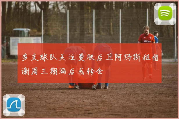 多支球队关注曼联后卫阿玛斯租借谢周三期满后或转会