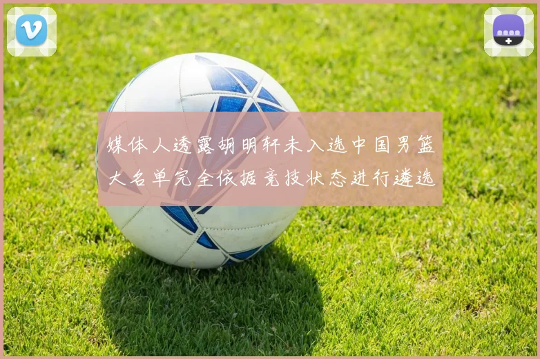 媒体人透露胡明轩未入选中国男篮大名单完全依据竞技状态进行遴选
