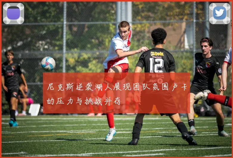 尼克斯逆袭湖人展现团队氛围卢卡的压力与挑战并存