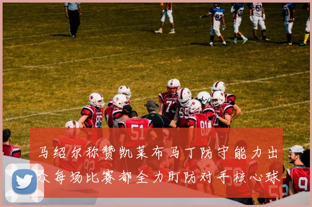 马绍尔称赞凯莱布马丁防守能力出众每场比赛都全力盯防对手核心球员