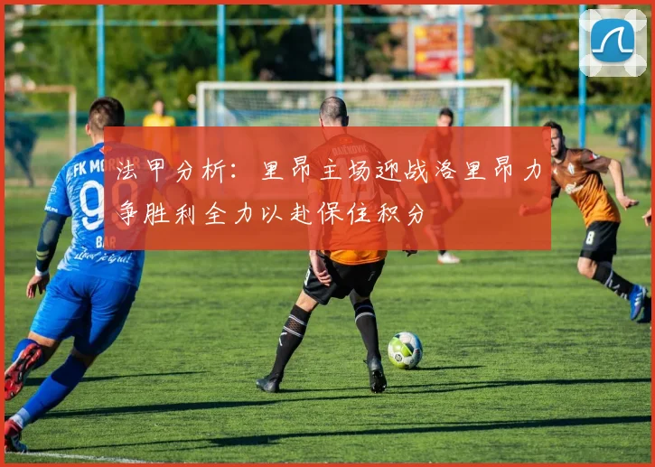 法甲分析：里昂主场迎战洛里昂力争胜利全力以赴保住积分