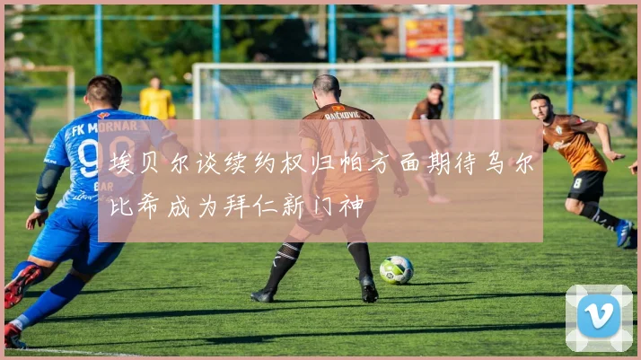 埃贝尔谈续约权归帕方面期待乌尔比希成为拜仁新门神