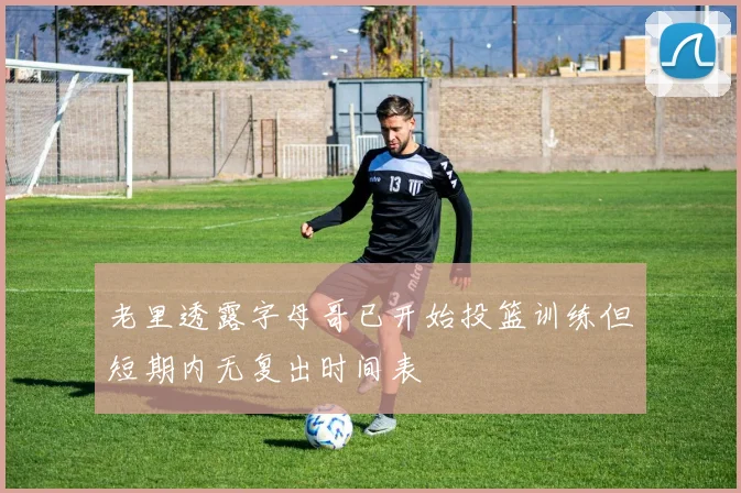 老里透露字母哥已开始投篮训练但短期内无复出时间表