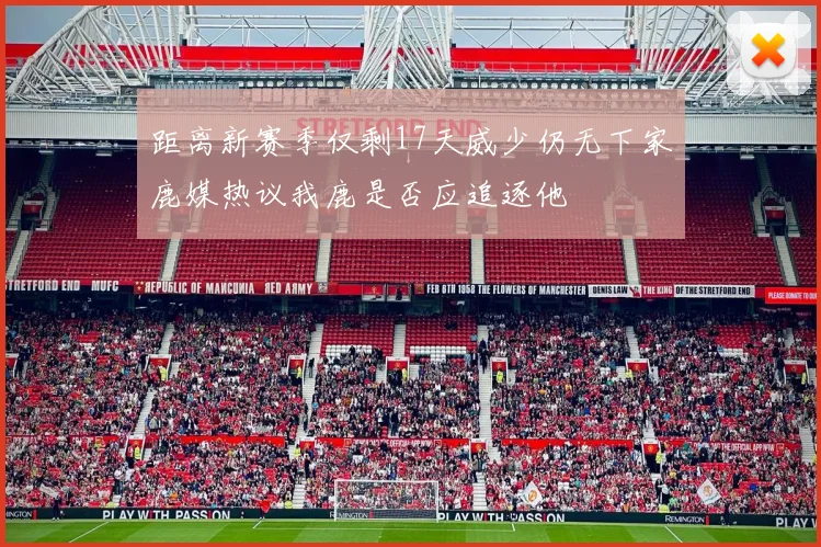 距离新赛季仅剩17天威少仍无下家鹿媒热议我鹿是否应追逐他