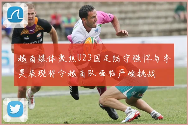 越南媒体聚焦U23国足防守强悍与李昊表现将令越南队面临严峻挑战