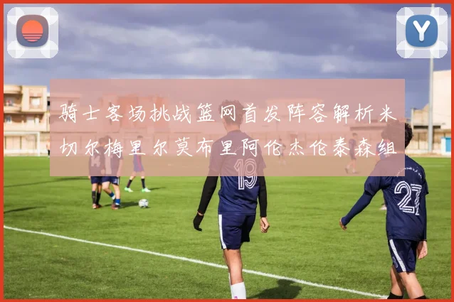 骑士客场挑战篮网首发阵容解析米切尔梅里尔莫布里阿伦杰伦泰森组合亮点